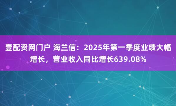 壹配资网门户 海兰信：2025年第一季度业绩大幅增长，营业收入同比增长639.08%