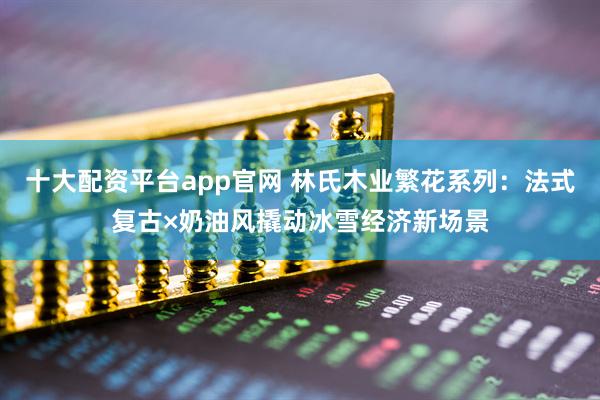 十大配资平台app官网 林氏木业繁花系列：法式复古×奶油风撬动冰雪经济新场景
