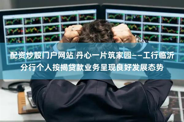 配资炒股门户网站 丹心一片筑家园——工行临沂分行个人按揭贷款业务呈现良好发展态势