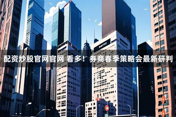 配资炒股官网官网 看多！券商春季策略会最新研判