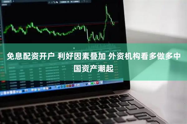 免息配资开户 利好因素叠加 外资机构看多做多中国资产潮起