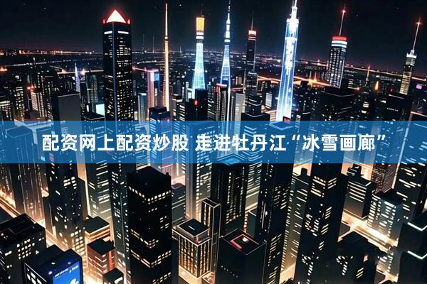 配资网上配资炒股 走进牡丹江“冰雪画廊”