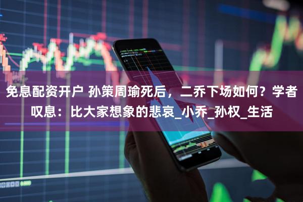免息配资开户 孙策周瑜死后，二乔下场如何？学者叹息：比大家想象的悲哀_小乔_孙权_生活