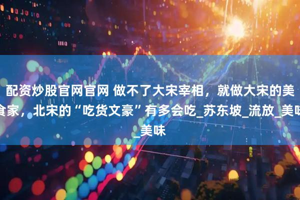 配资炒股官网官网 做不了大宋宰相，就做大宋的美食家，北宋的“吃货文豪”有多会吃_苏东坡_流放_美味