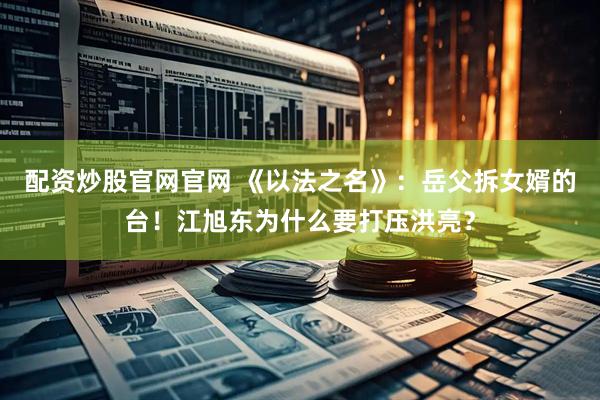 配资炒股官网官网 《以法之名》：岳父拆女婿的台！江旭东为什么要打压洪亮？