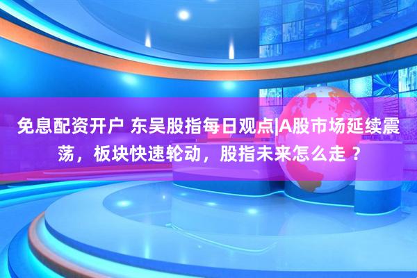 免息配资开户 东吴股指每日观点|A股市场延续震荡，板块快速轮动，股指未来怎么走 ？