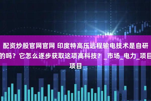 配资炒股官网官网 印度特高压远程输电技术是自研的吗？它怎么逐步获取这项高科技？_市场_电力_项目