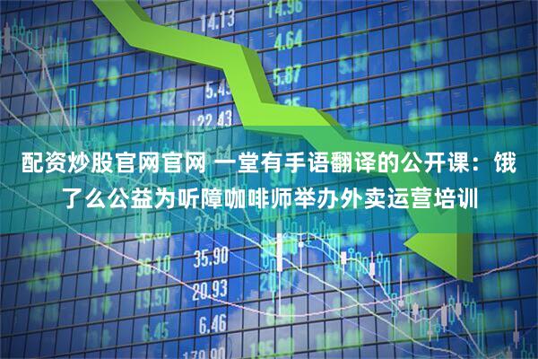 配资炒股官网官网 一堂有手语翻译的公开课：饿了么公益为听障咖啡师举办外卖运营培训