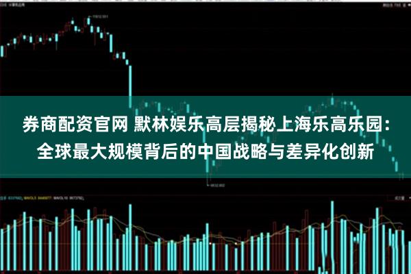 券商配资官网 默林娱乐高层揭秘上海乐高乐园：全球最大规模背后的中国战略与差异化创新