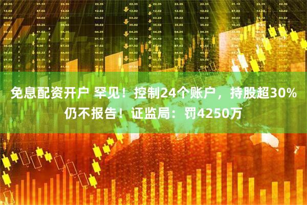 免息配资开户 罕见！控制24个账户，持股超30%仍不报告！证监局：罚4250万