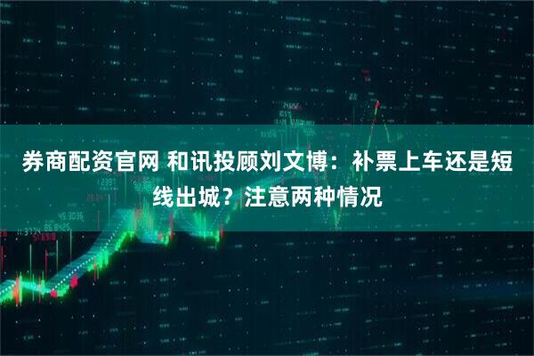 券商配资官网 和讯投顾刘文博：补票上车还是短线出城？注意两种情况
