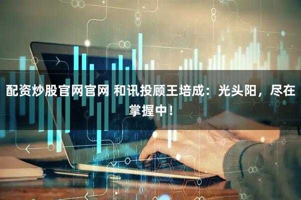 配资炒股官网官网 和讯投顾王培成：光头阳，尽在掌握中！
