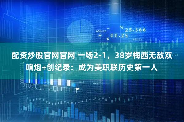 配资炒股官网官网 一场2-1，38岁梅西无敌双响炮+创纪录：成为美职联历史第一人