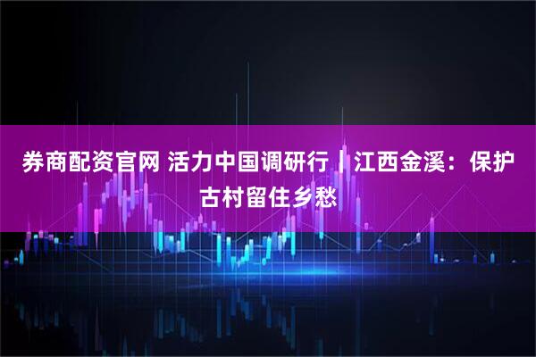 券商配资官网 活力中国调研行｜江西金溪：保护古村留住乡愁