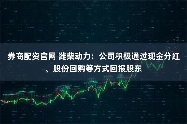 券商配资官网 潍柴动力：公司积极通过现金分红、股份回购等方式回报股东