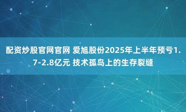 配资炒股官网官网 爱旭股份2025年上半年预亏1.7-2.8亿元 技术孤岛上的生存裂缝