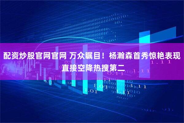 配资炒股官网官网 万众瞩目！杨瀚森首秀惊艳表现 直接空降热搜第二