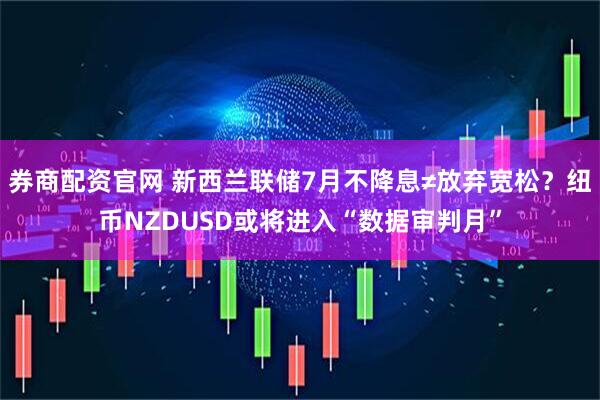 券商配资官网 新西兰联储7月不降息≠放弃宽松？纽币NZDUSD或将进入“数据审判月”