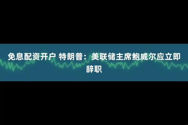 免息配资开户 特朗普：美联储主席鲍威尔应立即辞职