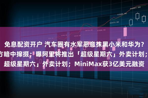 免息配资开户 汽车圈有水军恶意抹黑小米和华为？微博CEO：或有第三方暗中撺掇；曝阿里将推出「超级星期六」外卖计划；MiniMax获3亿美元融资