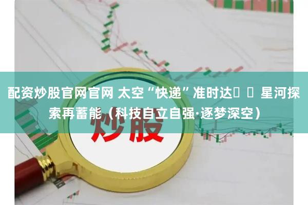 配资炒股官网官网 太空“快递”准时达  星河探索再蓄能（科技自立自强·逐梦深空）