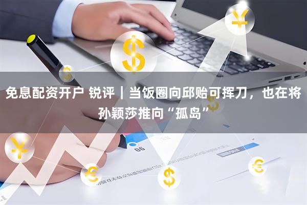 免息配资开户 锐评｜当饭圈向邱贻可挥刀，也在将孙颖莎推向“孤岛”