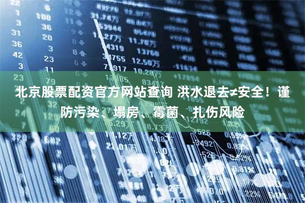 北京股票配资官方网站查询 洪水退去≠安全！谨防污染、塌房、霉菌、扎伤风险