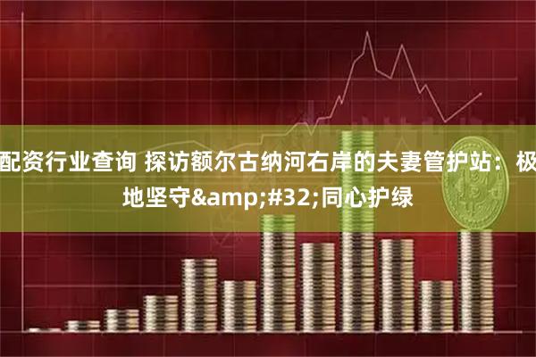 配资行业查询 探访额尔古纳河右岸的夫妻管护站：极地坚守&#32;同心护绿