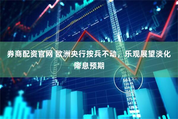 券商配资官网 欧洲央行按兵不动，乐观展望淡化降息预期