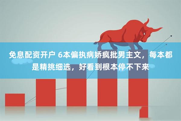 免息配资开户 6本偏执病娇疯批男主文，每本都是精挑细选，好看到根本停不下来