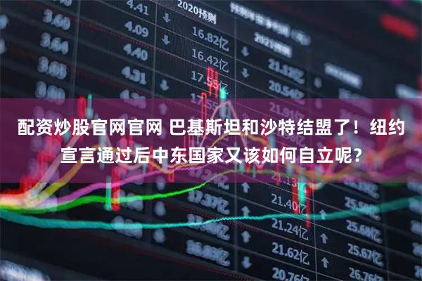 配资炒股官网官网 巴基斯坦和沙特结盟了！纽约宣言通过后中东国家又该如何自立呢？