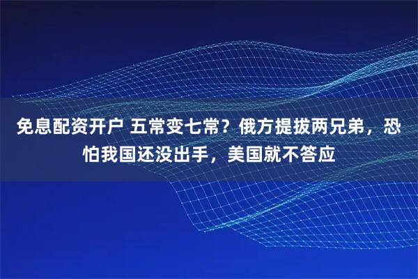 免息配资开户 五常变七常？俄方提拔两兄弟，恐怕我国还没出手，美国就不答应