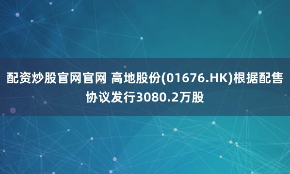 配资炒股官网官网 高地股份(01676.HK)根据配售协议发行3080.2万股