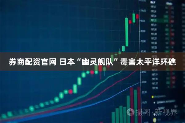 券商配资官网 日本“幽灵舰队”毒害太平洋环礁