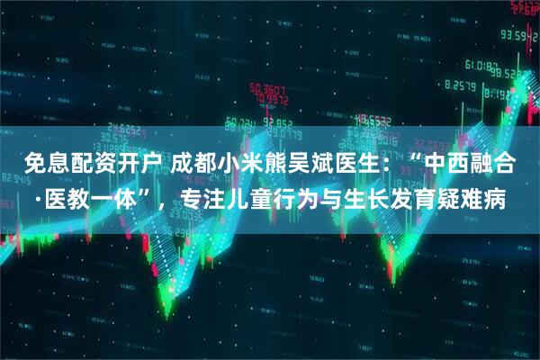 免息配资开户 成都小米熊吴斌医生:“中西融合·医教一体”,专注儿童行为与生长发育疑难病