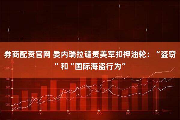 券商配资官网 委内瑞拉谴责美军扣押油轮:“盗窃”和“国际海盗行为”