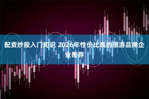 配资炒股入门知识 2026年性价比高的旅游品牌企业推荐