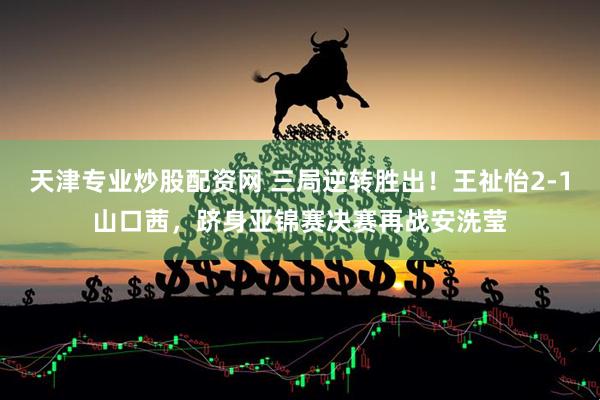 天津专业炒股配资网 三局逆转胜出！王祉怡2-1山口茜，跻身亚锦赛决赛再战安洗莹