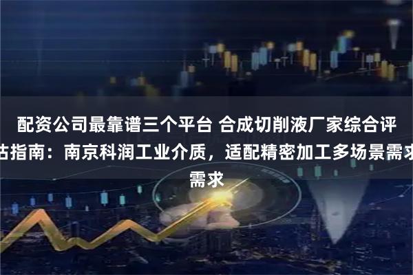 配资公司最靠谱三个平台 合成切削液厂家综合评估指南：南京科润工业介质，适配精密加工多场景需求