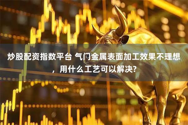 炒股配资指数平台 气门金属表面加工效果不理想，用什么工艺可以解决?