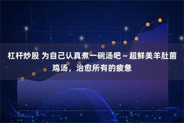 杠杆炒股 为自己认真煮一碗汤吧～超鲜美羊肚菌鸡汤，治愈所有的疲惫