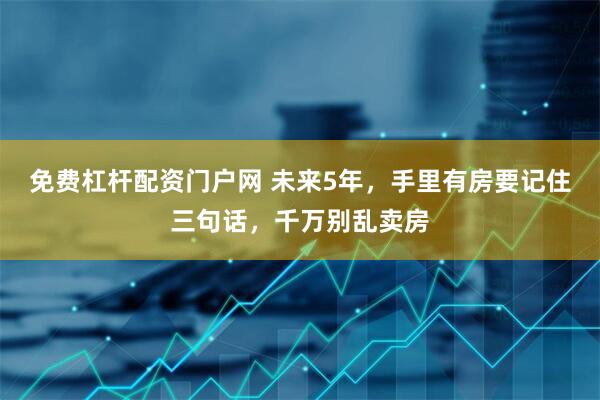 免费杠杆配资门户网 未来5年，手里有房要记住三句话，千万别乱卖房