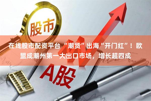 在线股市配资平台 “潮货”出海“开门红”！欧盟成潮州第一大出口市场，增长超四成