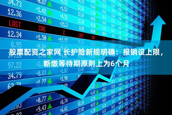 股票配资之家网 长护险新规明确：报销设上限，断缴等待期原则上为6个月