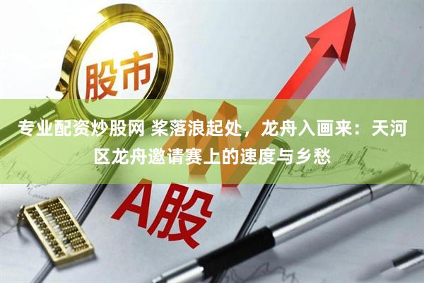 专业配资炒股网 桨落浪起处，龙舟入画来：天河区龙舟邀请赛上的速度与乡愁