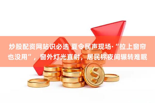 炒股配资网站识必选 夏令民声现场·“拉上窗帘也没用”，窗外灯光直射，居民称夜间辗转难眠