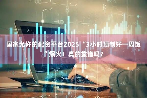 国家允许的配资平台2025 “3小时预制好一周饭”爆火！真的靠谱吗？