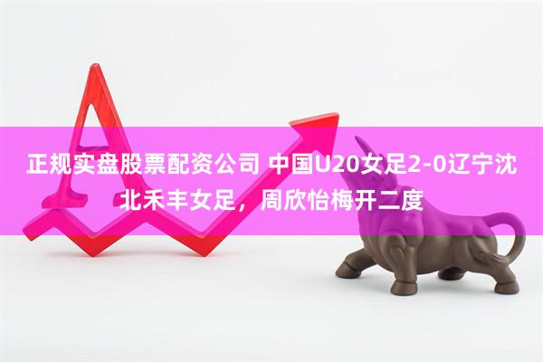 正规实盘股票配资公司 中国U20女足2-0辽宁沈北禾丰女足，周欣怡梅开二度