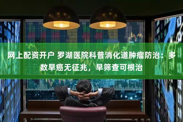 网上配资开户 罗湖医院科普消化道肿瘤防治：多数早癌无征兆，早筛查可根治