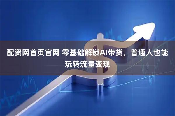 配资网首页官网 零基础解锁AI带货，普通人也能玩转流量变现